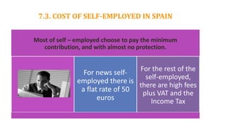 7.3. COST OF SELF-EMPLOYED IN SPAIN
Most of self – employed choose to pay the minimum
contribution, and with almost no protection.
For news self-
employed there is
a flat rate of 50
euros
For the rest of the
self-employed,
there are high fees
plus VAT and the
Income Tax
 
