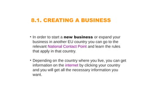 8.1. CREATING A BUSINESS
• In order to start a new business or expand your
business in another EU country you can go to the
relevant National Contact Point and learn the rules
that apply in that country.
• Depending on the country where you live, you can get
information on the internet by clicking your country
and you will get all the necessary information you
want.
 