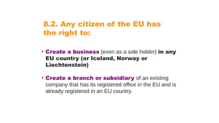 8.2. Any citizen of the EU has
the right to:
• Create a business (even as a sole holder) in any
EU country (or Iceland, Norway or
Liechtenstein)
• Create a branch or subsidiary of an existing
company that has its registered office in the EU and is
already registered in an EU country.
 