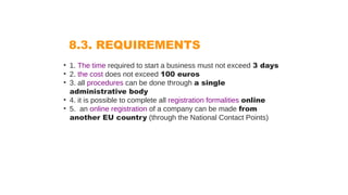 8.3. REQUIREMENTS
• 1. The time required to start a business must not exceed 3 days
• 2. the cost does not exceed 100 euros
• 3. all procedures can be done through a single
administrative body
• 4. it is possible to complete all registration formalities online
• 5. an online registration of a company can be made from
another EU country (through the National Contact Points)
 