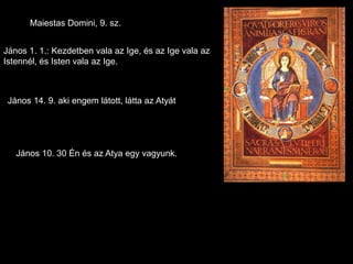 Maiestas Domini, 9. sz.


János 1. 1.: Kezdetben vala az Ige, és az Ige vala az
Istennél, és Isten vala az Ige.



 János 14. 9. aki engem látott, látta az Atyát




   János 10. 30 Én és az Atya egy vagyunk.
 