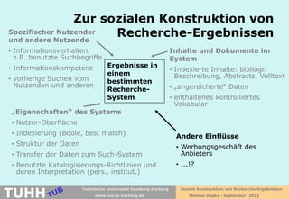 Zur sozialen Konstruktion von
Spezifischer Nutzender
und andere Nutzende
                       Recherche-Ergebnissen
• Informationsverhalten,                                        Inhalte und Dokumente im
  z.B. benutzte Suchbegriffe                                    System
• Informationskompetenz           Ergebnisse in
                                                                • Indexierte Inhalte: bibliogr.
                                  einem                           Beschreibung, Abstracts, Volltext
• vorherige Suchen vom            bestimmten
  Nutzenden und anderen                                         • „angereicherte“ Daten
                                  Recherche-
                                  System                        • enthaltenes kontrolliertes
                                                                  Vokabular
„Eigenschaften“ des Systems
• Nutzer-Oberfläche
• Indexierung (Boole, best match)                                 Andere Einflüsse
• Struktur der Daten                                              • Werbungsgeschäft des
• Transfer der Daten zum Such-System                                Anbieters
• Benutzte Katalogisierungs-Richtlinien und                       • ...!?
  deren Interpretation (pers., institut.)


TUHH
                       Technische Universität Hamburg-Harburg      Soziale Konstruktion von Recherche-Ergebnissen
                            www.tub.tu-harburg.de                     Thomas Hapke - September 2012
 