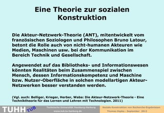 Eine Theorie zur sozialen
                    Konstruktion

 Die Akteur-Netzwerk-Theorie (ANT), mitentwickelt vom
 französischen Soziologen und Philosophen Bruno Latour,
 betont die Rolle auch von nicht-humanen Akteuren wie
 Medien, Maschinen usw. bei der Kommunikation im
 Bereich Technik und Gesellschaft.

 Angewendet auf das Bibliotheks- und Informationswesen
 könnten Realitäten beim Zusammenspiel zwischen
 Mensch, dessen Informationskompetenz und Maschine
 bzw. Nutzer-Oberfläche in solchen modellartigen Akteur-
 Netzwerken besser verstanden werden.

 (Vgl. auch: Belliger, Krieger, Herber, Waba: Die Akteur-Netzwerk-Theorie - Eine
 Techniktheorie für das Lernen und Lehren mit Technologien. 2011)


TUHH
                     Technische Universität Hamburg-Harburg   Soziale Konstruktion von Recherche-Ergebnissen
                          www.tub.tu-harburg.de                  Thomas Hapke - September 2012
 