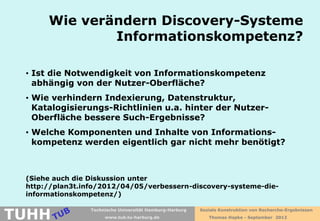 Wie verändern Discovery-Systeme
              Informationskompetenz?

 • Ist die Notwendigkeit von Informationskompetenz
   abhängig von der Nutzer-Oberfläche?
 • Wie verhindern Indexierung, Datenstruktur,
   Katalogisierungs-Richtlinien u.a. hinter der Nutzer-
   Oberfläche bessere Such-Ergebnisse?
 • Welche Komponenten und Inhalte von Informations-
   kompetenz werden eigentlich gar nicht mehr benötigt?



 (Siehe auch die Diskussion unter
 http://plan3t.info/2012/04/05/verbessern-discovery-systeme-die-
 informationskompetenz/)


TUHH
                 Technische Universität Hamburg-Harburg   Soziale Konstruktion von Recherche-Ergebnissen
                      www.tub.tu-harburg.de                  Thomas Hapke - September 2012
 