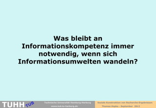 Was bleibt an
   Informationskompetenz immer
        notwendig, wenn sich
  Informationsumwelten wandeln?




TUHH
        Technische Universität Hamburg-Harburg   Soziale Konstruktion von Recherche-Ergebnissen
             www.tub.tu-harburg.de                  Thomas Hapke - September 2012
 