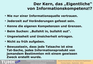 Der Kern, das „Eigentliche“
                von Informationskompetenz!?
 • Nie nur einer Informationsquelle vertrauen.
 • Jederzeit auf Veränderungen gefasst sein.
 • Kenne die eigenen Kompetenzen und Grenzen.
 • Beim Suchen: „Bullshit in, bullshit out“.
 • Ungewissheit und Unsicherheit ertragen.
 • Nicht zu früh aufgeben.
 • Bewusstsein, dass jede Tatsache ist eine
  Tat-Sache, jedes Informationsprodukt von
  jemandem Bestimmten mit einem gewissen
  Zweck erstellt wurde.
TUHH
               Technische Universität Hamburg-Harburg   Soziale Konstruktion von Recherche-Ergebnissen
                    www.tub.tu-harburg.de                  Thomas Hapke - September 2012
 