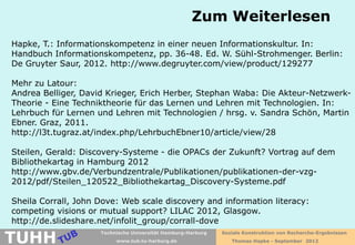 Zum Weiterlesen
Hapke, T.: Informationskompetenz in einer neuen Informationskultur. In:
Handbuch Informationskompetenz, pp. 36-48. Ed. W. Sühl-Strohmenger. Berlin:
De Gruyter Saur, 2012. http://www.degruyter.com/view/product/129277

Mehr zu Latour:
Andrea Belliger, David Krieger, Erich Herber, Stephan Waba: Die Akteur-Netzwerk-
Theorie - Eine Techniktheorie für das Lernen und Lehren mit Technologien. In:
Lehrbuch für Lernen und Lehren mit Technologien / hrsg. v. Sandra Schön, Martin
Ebner. Graz, 2011.
http://l3t.tugraz.at/index.php/LehrbuchEbner10/article/view/28

Steilen, Gerald: Discovery-Systeme - die OPACs der Zukunft? Vortrag auf dem
Bibliothekartag in Hamburg 2012
http://www.gbv.de/Verbundzentrale/Publikationen/publikationen-der-vzg-
2012/pdf/Steilen_120522_Bibliothekartag_Discovery-Systeme.pdf

Sheila Corrall, John Dove: Web scale discovery and information literacy:
competing visions or mutual support? LILAC 2012, Glasgow.
http://de.slideshare.net/infolit_group/corrall-dove

TUHH
                     Technische Universität Hamburg-Harburg   Soziale Konstruktion von Recherche-Ergebnissen
                          www.tub.tu-harburg.de                  Thomas Hapke - September 2012
 