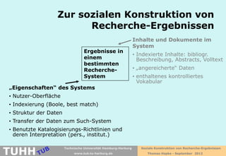Zur sozialen Konstruktion von
                        Recherche-Ergebnissen
                                                                Inhalte und Dokumente im
                                                                System
                                  Ergebnisse in
                                                                • Indexierte Inhalte: bibliogr.
                                  einem                           Beschreibung, Abstracts, Volltext
                                  bestimmten
                                  Recherche-                    • „angereicherte“ Daten
                                  System                        • enthaltenes kontrolliertes
                                                                  Vokabular
„Eigenschaften“ des Systems
• Nutzer-Oberfläche
• Indexierung (Boole, best match)
• Struktur der Daten
• Transfer der Daten zum Such-System
• Benutzte Katalogisierungs-Richtlinien und
  deren Interpretation (pers., institut.)


TUHH
                       Technische Universität Hamburg-Harburg      Soziale Konstruktion von Recherche-Ergebnissen
                            www.tub.tu-harburg.de                     Thomas Hapke - September 2012
 