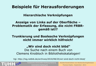 Beispiele für Herausforderungen

            Hierarchische Verknüpfungen

     Anzeige von Links auf der Oberfläche –
   Problematik der Erfassung, die nicht FRBR-
                  gemäß ist!?

   Trunkierung und Boolesche Verknüpfungen
         nicht immer wirklich hilfreich!

            „Wir sind doch nicht blöd“
           Die Suche nach einem Buch von
       Clemens Knobloch in Bibliothekskatalogen!
   Vgl. http://log.netbib.de/archives/2010/08/25/wir-sind-doch-nicht-blod/

TUHH
                Technische Universität Hamburg-Harburg   Soziale Konstruktion von Recherche-Ergebnissen
                     www.tub.tu-harburg.de                  Thomas Hapke - September 2012
 
