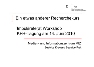 Ein etwas anderer Recherchekurs

Impulsreferat Workshop
KFH-Tagung am 14. Juni 2010

     Medien- und Informationszentrum MIZ
               Beatrice Krause / Beatrice Frei
 