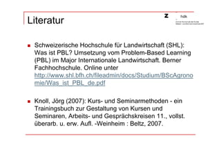 Literatur

 Schweizerische Hochschule für Landwirtschaft (SHL):
 Was ist PBL? Umsetzung vom Problem-Based Learning
 (PBL) im Major Internationale Landwirtschaft. Berner
 Fachhochschule. Online unter
 http://www.shl.bfh.ch/fileadmin/docs/Studium/BScAgrono
 mie/Was_ist_PBL_de.pdf

 Knoll, Jörg (2007): Kurs- und Seminarmethoden - ein
 Trainingsbuch zur Gestaltung von Kursen und
 Seminaren, Arbeits- und Gesprächskreisen 11., vollst.
 überarb. u. erw. Aufl. -Weinheim : Beltz, 2007.
 