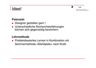Idee!

Potenzial:
  Designer gestalten gern !
  Unterschiedliche Rechercheerfahrungen
  können sich gegenseitig bereichern.

Lehrmethode
  Problembasiertes Lernen in Kombination mit
  Seminarmethode «Marktplatz» nach Knoll.
 