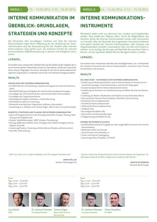 INTERNE KOMMUNIKATION IM
ÜBERBLICK: GRUNDLAGEN,
STRATEGIEN UND KONZEPTE
Die Kenntnisse über Grundlagen, Funktion und Ziele der Internen
Kommunikation sowie deren Bedeutung für die Umsetzung von Unter-
nehmenszielen sind die Voraussetzung für das Handeln jedes internen
Kommunikators. Dazu gehört auch, die einzelnen Schritte der internen
kommunikativen Maßnahmenplanung zu kennen und erfolgreich umzu-
setzen.
LERNZIEL
Sie erhalten einen umfassenden Überblick über das Berufsbild und die Aufgaben der In-
ternenKommunikationinsbesonderealsinternerDienstleisterundBeraterunterschied-
licher interner Zielgruppen. Sie lernen, Konzepte für die interne Kommunikationsstra-
tegieIhrerOrganisation zu entwickelnundvonderUnternehmensstrategieabzuleiten.
INHALTE
GRUNDLAGEN DER INTERNEN KOMMUNIKATION
› Ein Wetterbericht zu Entwicklung, Zustand und Prognose der Internen Kommuni-
kation
› Berufsfeld/Stellung und Aufgaben des internen Kommunikationsmanagers
› Grundlagen der Unternehmenskultur und interkulturellen Kommunikation
› Grundlagen der Organisationstheorie
› Psychologische Aspekte, Verhaltens- und Hirnforschung
› Dienstleisterauswahl und -steuerung
› Netzwerke innerhalb einer Organisation aufbauen und erweitern
› Gastvortrag im 1. Halbjahr 2016: Simone Zilgen, Metro Cash & Carry Deutschland
KONZEPTE, STRATEGIEN UND PLANUNG DER INTERNEN KOMMUNIKATION
› Input und Gruppenarbeiten zu den Konzeptionsschritten: Analyse, Planung, Reali-
sierung und Erfolgskontrolle
› Analyse: Stakeholderanalyse, SWOT-Analyse, Priorisierung
› Planung: Maßnahmen/Mittel, Ziele, Strategien (inkl. Media-Strategie) und Etat,
Zeitplan, Kontrolle
› Umsetzung/Kreation: Steuerung und Kontrolle von Zeitplan und Instrumenten
› Kontrolle, Zielerreichung
Dauer
Tag 1: 10.00 – 18.00Uhr
Tag 2: 9.00 – 17.00 Uhr
Tag 3: 9.00 – 13.00 Uhr
INTERNE KOMMUNIKATIONS-
INSTRUMENTE
Mitarbeiter wollen nicht nur informiert sein, sondern auch eingebunden
werden. Dies schafft kein Medium allein. Durch die Möglichkeiten des
Internets stehen der Internen Kommunikation immer mehr Instrumente
zur Auswahl. Aber die Quantität der eingesetzten Instrumente bedeutet
nicht gleich Qualität der Internen Kommunikation. Jede Situation und
Organisationsform erfordert verschiedene Tools. Um hier nichts falsch zu
machen, ist es wichtig, die Vorzüge und Nachteile der einzelnen Tools zu
kennen, um den optimalen Medien-Mix für die eigene Arbeit zu finden.
LERNZIEL
Sie erhalten einen umfassenden Überblick über die Möglichkeiten, Vor- und Nachteile
der einzelnen Instrumente der Internen Kommunikation und können ihren Einsatz
sinnvoll planen und umsetzen.
INHALTE
DIE UMSETZUNG – INSTRUMENTE DER INTERNEN KOMMUNIKATION
› Einführung und Bestandsaufnahme: Interne Kommunikation im Kontext von Un-
ternehmensstrategie, Unternehmenskultur und internen Zielgruppen
› Situationsanalyse interner Kommunikationsinstrumente
› Erarbeitung von Kriterien zur Charakterisierung von Medien der Internen Kommu-
nikation
› Erstellung von Medien-Steckbriefen und Arbeiten mit der Multimedia-Matrix
› Instrumente der Internen Kommunikation: Überblick und Einordnung
› Persönliche Kommunikationstools
› Schriftliche Kommunikationstools
› Elektronische Kommunikationstools
› Feedback-Tools
› Der erfolgreiche Medien-Mix
› Instrumente und Herausforderungen
› Erfolgsmessung und ideales Set-Up
INTERNE INSTRUMENTE IM FOKUS
› Die Mitarbeiterzeitschrift: Ausgedientes oder zeitgemäßes Instrument der Internen
Kommunikation
› Blattkritik zu MAZ und Intranet
› Social Intranet und Leadership 2.0
› Events und Internal Campaigning
› Gastvortrag: Oliver Chaudhuri, JP | KOM
Dauer
Tag 1: 10.00 – 18.00Uhr
Tag 2: 9.00 – 17.00 Uhr
Tag 3: 9.00 – 13.00 Uhr
Simone Zilgen
Metro Cash & Carry
Deutschland
14. -16.04.2016 // 13. -15.10.201610. - 12.03.2016 // 22. - 24.09.2016MODUL I MODUL II
Dr. Gerhard Vilsmeier
ie Communications
Oliver Chaudhuri
JP | KOM
Lars Dörfel
SCM
„Toller Kurs, kann ich nur jedem empfehlen, der IK strategisch betreiben will.“
ARMIN MÜLLER
Infineon Technologies AG
„Der Kurs beleuchtet die facettenreiche Interne Kommunikation der Gegenwart, be-
hält dessen Herkunft im Blick und gibt einen Ausblick in die Zukunft.“
MARTIN OSTERMEIER
Deutsche Bank Gruppe
Dr. Gerhard Vilsmeier
ie Communications
 