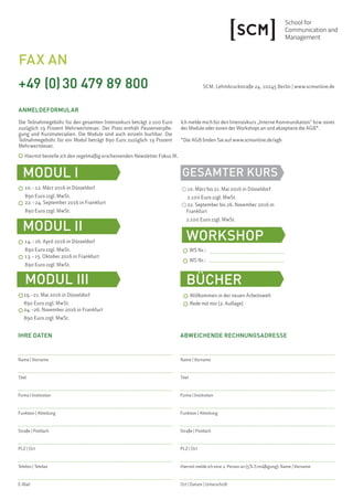 IHRE DATEN
Name | Vorname
Titel
Firma | Institution
Funktion | Abteilung
Straße | Postfach
PLZ | Ort
Telefon | Telefax
E-Mail
ABWEICHENDE RECHNUNGSADRESSE
Name | Vorname
Titel
Firma | Institution
Funktion | Abteilung
Straße | Postfach
PLZ | Ort
Hiermit melde ich eine 2. Person an (5% Ermäßigung): Name | Vorname
Ort | Datum | Unterschrift
GESAMTER KURS
14.–16. April 2016 in Düsseldorf
890 Euro zzgl. MwSt.
MODUL III
19.–21. Mai 2016 in Düsseldorf
890 Euro zzgl. MwSt.
10. März bis 21. Mai 2016 in Düsseldorf
2.100 Euro zzgl. MwSt.
10.–12. März 2016 in Düsseldorf
890 Euro zzgl. MwSt.
FAX AN
+49 (0)30 479 89 800
ANMELDEFORMULAR
Die Teilnahmegebühr für den gesamten Intensivkurs beträgt 2.100 Euro
zuzüglich 19 Prozent Mehrwertsteuer. Der Preis enthält Pausenverpfle-
gung und Kursmaterialien. Die Module sind auch einzeln buchbar. Die
Teilnahmegebühr für ein Modul beträgt 890 Euro zuzüglich 19 Prozent
Mehrwertsteuer.
SCM, Lehmbruckstraße 24, 10245 Berlin | www.scmonline.de
Ich melde mich für den Intensivkurs „Interne Kommunikation“ bzw. eines
der Module oder einen der Workshops an und akzeptiere die AGB*.
*Die AGB finden Sie auf www.scmonline.de/agb
Hiermit bestelle ich den regelmäßig erscheinenden Newsletter Fokus IK.
22.–24. September 2016 in Frankfurt
890 Euro zzgl. MwSt.
22. September bis 26. November 2016 in
Frankfurt
2.100 Euro zzgl. MwSt.
MODUL I
24.–26. November 2016 in Frankfurt
890 Euro zzgl. MwSt.
13.–15. Oktober 2016 in Frankfurt
890 Euro zzgl. MwSt.
WORKSHOP
MODUL II
WS Nr.:
WS Nr.:
BÜCHER
Willkommen in der neuen Arbeitswelt
Rede mit mir (2. Auflage)
 