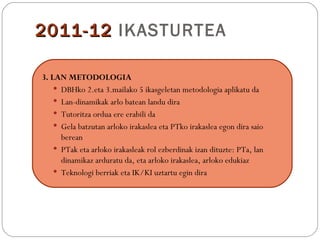 2011-12 IKASTURTEA

3. LAN METODOLOGIA
     DBHko 2.eta 3.mailako 5 ikasgeletan metodologia aplikatu da
     Lan-dinamikak arlo batean landu dira
     Tutoritza ordua ere erabili da
     Gela batzutan arloko irakaslea eta PTko irakaslea egon dira saio
      berean
     PTak eta arloko irakasleak rol ezberdinak izan dituzte: PTa, lan
      dinamikaz arduratu da, eta arloko irakaslea, arloko edukiaz
     Teknologi berriak eta IK/KI uztartu egin dira
 