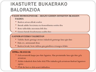 IKASTURTE BUKAERAKO
BALORAZIOA
TALDE HOMOGENEOAK - ARAZO GEHIEN DITUZTEN IKASLEEN
  TALDEA
   Ikasleen artean aldeak zeuden
   Batzuk nahiko bereiztuta eta desmotibatuta sentitu dira
   Beste taldeekiko atzeratuta ibili dira
   Guraso batzuk desadostasuna azaldu dute

GAINERANTZEKO TALDEETAN
   Taldeko ikasle gutxiago zirenez irakasleek gusturago lana egin dute
   Hala ere, aniztasunak dirau
   Ikasleen kexak, beste taldean gaia gainditzea errazagoa delako


HPBko IKASLEAK
   Gela arruntetik kanpo jaso dute laguntza. Han prestatutako lana egin dute gela
    arruntean
   Arloko irakasleek diote hobe dela PTko irakaslea gela arruntean ikasleari laguntzen
    egotea
   PTak dio hori ez dela neurri inklusiboa
 