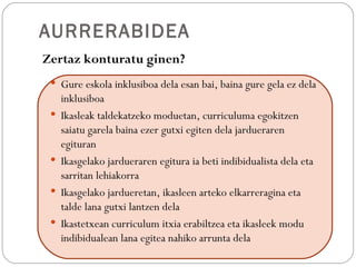 AURRERABIDEA
Zertaz konturatu ginen?
  Gure eskola inklusiboa dela esan bai, baina gure gela ez dela
     inklusiboa
    Ikasleak taldekatzeko moduetan, curriculuma egokitzen
     saiatu garela baina ezer gutxi egiten dela jardueraren
     egituran
    Ikasgelako jardueraren egitura ia beti indibidualista dela eta
     sarritan lehiakorra
    Ikasgelako jardueretan, ikasleen arteko elkarreragina eta
     talde lana gutxi lantzen dela
    Ikastetxean curriculum itxia erabiltzea eta ikasleek modu
     indibidualean lana egitea nahiko arrunta dela
 