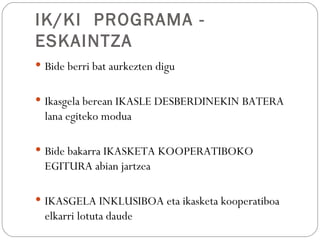 IK/KI PROGRAMA -
ESKAINTZA
 Bide berri bat aurkezten digu


 Ikasgela berean IKASLE DESBERDINEKIN BATERA
  lana egiteko modua

 Bide bakarra IKASKETA KOOPERATIBOKO
  EGITURA abian jartzea

 IKASGELA INKLUSIBOA eta ikasketa kooperatiboa
  elkarri lotuta daude
 