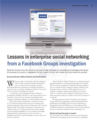 Placing faces on knowledge      27




Lessons in enterprise social networking
from a Facebook Groups investigation
Read the reviews if you like, but the only way to judge Facebook as a prospective knowledge sharing tool
for business is to jump in, experience the tool, adapt it to your own needs, and then decide for yourself.

By Jenny Ambrozek, William Anderson and Victoria Axelrod




W                             f Facebook, h first i
                                    b k
             hen you think of Facebook, what fi springs to
             mind? A kid’s social media platform? P
                                                  ? Powerful
                                i l di l f
             way to connect with new people and ideas?
Potential platform for opening new marketing channels? A
                                                         f l


rich new source of business intelligence? None of the above?
                                                                    ‘S
                                                               grabbed h dli
                                                                            S f      Adopts Faceb
                                                                    ‘Serena Software Adopts Facebook as Corporate Intranet’
                                                                                       d
                                                                                         data h
                                                                   bb d headlines as our d gathering began in November
                                                               2007 and stories circulated of companies blocking employee
                                                               access to Facebook. Kyle Arteaga’s company, mashup server
                                                               developer Serena, connects its 850 employees across 18
All of the above? Something else entirely?                     countries to support organisational change. He counsels,
    As conveners of the Facebook Groups in Business            “This is a social movement enabled by technology, but it’s a
Investigation (FGIBI), Fall 2007 we also had questions about   larger movement going on in today’s society that you ignore at
Facebook. Aware that new consumer technologies drive           your peril.”
enterprise technology adoption, we went looking for answers.       The demonstration booths at Enterprise 2.0 in Boston
    This article shares learning from a volunteer network      in June 2008 showed enterprise social networking platforms
of 10 Facebook Group owners from four continents that          proliferating. From IBM’s Atlas for Lotus Connections to
tracked and shared activity data from December 2007 through    Trampoline Systems SONAR server, ConnectBeam, JIVE,
February 2008. The insights and business observations are      Visiblepath, Insideview and Sharepoint’s peer-to-peer platform,
offered to help you (1) make good decisions about adding       the race to dominate enterprise social networking is on.
social networking capabilities to your enterprise knowledge
sharing platforms and practices, and (2) to be alert to        Why the biz fuss? The power to connect
challenges and ensure successful adoption and use, when you    On 18 October 2007, FGIBI conveners (via two blog posts
choose to proceed.                                             and Facebook messaging) issued an invitation to participate
 