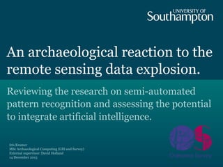 An archaeological reaction to the
remote sensing data explosion.
Reviewing the research on semi-automated
pattern recognition and assessing the potential
to integrate artificial intelligence.
Iris Kramer
MSc Archaeological Computing (GIS and Survey)
External supervisor: David Holland
14 December 2015
 