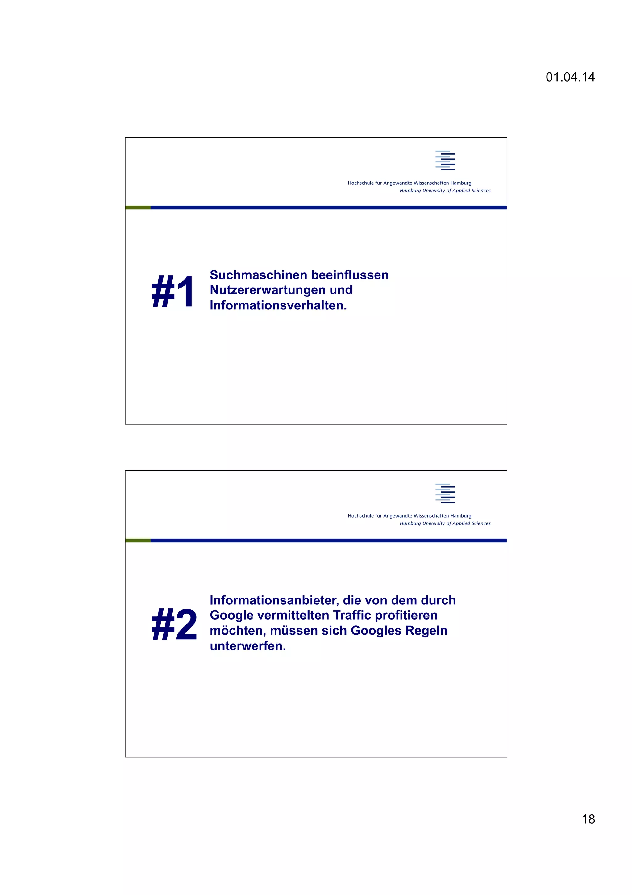 01.04.14
18
#1
Suchmaschinen beeinflussen
Nutzererwartungen und
Informationsverhalten.
#2
Informationsanbieter, die von dem durch
Google vermittelten Traffic profitieren
möchten, müssen sich Googles Regeln
unterwerfen.
 