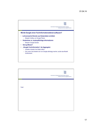 01.04.14
17
Würde Google einen Fachinformationsdienst aufbauen?
•  Lohnenswerte Dienste aus Nutzerdaten ermitteln
–  Beispiel: Aufbau von Google Places
•  Kostenlose vs. kostenpflichtige Informationen
–  Beispiel: Google Scholar
•  Genug Masse?
•  „Google Fachinformation“ als Aggregator
–  Anbieter müssten ihre Daten liefern
–  Erst, wenn die Anbieter sich von Google abhängig machen, würde das Modell
funktionieren
Fazit
 