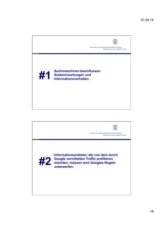01.04.14
18
#1
Suchmaschinen beeinflussen
Nutzererwartungen und
Informationsverhalten.
#2
Informationsanbieter, die von dem durch
Google vermittelten Traffic profitieren
möchten, müssen sich Googles Regeln
unterwerfen.
 