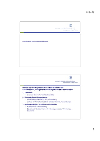01.04.14
5
Einflussnahme durch Ergebnispräsentation
Wandel der Trefferpräsentation: Mehr Macht für die
Suchmaschine, weniger Entscheidungsfreiheit für den Nutzer?
1.  Trefferliste
–  Lesen von oben nach unten; Positionseffekte
2.  Universal-Search-Ergebnisseite
–  Grundsätzliche Beibehaltung der Listendarstellung
–  Lenkung der Aufmerksamkeit durch grafische Elemente, Hervorhebungen
3.  Direkte Antworten / extrahierte Informationen
–  Aufbrechen der Listendarstellung
–  Ergebnisseiten bestehen nicht mehr notwendigerweise aus Verweisen auf
Dokumente
 