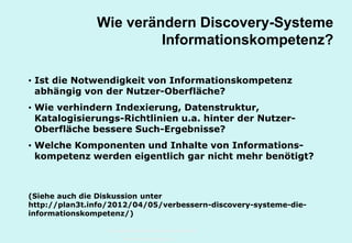 Technische Universität Hamburg-Harburg
www.tub.tu-harburg.de
Wie verändern Discovery-Systeme
Informationskompetenz?
• Ist die Notwendigkeit von Informationskompetenz
abhängig von der Nutzer-Oberfläche?
• Wie verhindern Indexierung, Datenstruktur,
Katalogisierungs-Richtlinien u.a. hinter der Nutzer-
Oberfläche bessere Such-Ergebnisse?
• Welche Komponenten und Inhalte von Informations-
kompetenz werden eigentlich gar nicht mehr benötigt?
(Siehe auch die Diskussion unter
http://plan3t.info/2012/04/05/verbessern-discovery-systeme-die-
informationskompetenz/)
 
