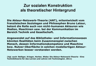 Technische Universität Hamburg-Harburg
www.tub.tu-harburg.de
Zur sozialen Konstruktion
als theoretischer Hintergrund
Die Akteur-Netzwerk-Theorie (ANT), mitentwickelt vom
französischen Soziologen und Philosophen Bruno Latour,
betont die Rolle auch von nicht-humanen Akteuren wie
Medien, Maschinen usw. bei der Kommunikation im
Bereich Technik und Gesellschaft.
Angewendet auf das Bibliotheks- und Informationswesen
könnten Realitäten beim Zusammenspiel zwischen
Mensch, dessen Informationskompetenz und Maschine
bzw. Nutzer-Oberfläche in solchen modellartigen Akteur-
Netzwerken besser verstanden werden.
(Vgl. auch: Belliger, Krieger, Herber, Waba: Die Akteur-Netzwerk-Theorie - Eine
Techniktheorie für das Lernen und Lehren mit Technologien. 2011)
 