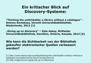 Technische Universität Hamburg-Harburg
www.tub.tu-harburg.de
Ein kritischer Blick auf
Discovery-Systeme:
“Thinking the unthinkable: a library without a catalogue” -
Simone Kortekaas, Utrecht Universitätsbibliothek,
Niederlande, 2012 [1]
„Giving up on discovery“ – Dale Askey, McMaster
Universitätsbibliothek, Hamilton, Ontario, Kanada, 2013 [2]
Wie kann die Sichtbarkeit von der Bibliothek
gekaufter elektronischer Quellen verbessert
werden?
[1] http://www.libereurope.eu/blog/thinking-the-unthinkable-a-library-without-a-
catalogue-reconsidering-the-future-of-discovery-to
[2] http://taiga-forum.org/giving-up-on-discovery/
 