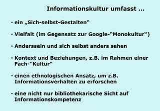 Technische Universität Hamburg-Harburg
www.tub.tu-harburg.de
• ein „Sich-selbst-Gestalten“
• Vielfalt (im Gegensatz zur Google-“Monokultur“)
• Anderssein und sich selbst anders sehen
• Kontext und Beziehungen, z.B. im Rahmen einer
Fach-“Kultur“
• einen ethnologischen Ansatz, um z.B.
Informationsverhalten zu erforschen
• eine nicht nur bibliothekarische Sicht auf
Informationskompetenz
Informationskultur umfasst ...
 