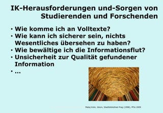 Technische Universität Hamburg-Harburg
www.tub.tu-harburg.de
IK-Herausforderungen
von Studierenden und Forschenden
• Wie komme ich an Volltexte?
• Wie kann ich sicherer sein, nichts
Wesentliches übersehen zu haben?
• Wie bewältige ich die Informationsflut?
• Unsicherheit zur Qualität gefundener
Information
• …
Matej Krén, Idiom, Stadtbibliothek Prag (1998), PFto 2009
 