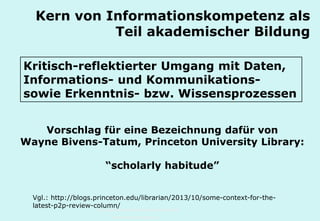 Technische Universität Hamburg-Harburg
www.tub.tu-harburg.de
Kern von Informationskompetenz als
Teil akademischer Bildung
Kritisch-reflektierter Umgang mit Daten,
Informations- und Kommunikations-
sowie Erkenntnis- bzw. Wissensprozessen
Vorschlag für eine Bezeichnung dafür von
Wayne Bivens-Tatum, Princeton University Library:
“scholarly habitude”
Vgl.: http://blogs.princeton.edu/librarian/2013/10/some-context-for-the-
latest-p2p-review-column/
 