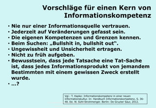 Technische Universität Hamburg-Harburg
www.tub.tu-harburg.de
Vorschläge für einen Kern von
Informationskompetenz
• Nie nur einer Informationsquelle vertrauen.
• Jederzeit auf Veränderungen gefasst sein.
• Die eigenen Kompetenzen und Grenzen kennen.
• Beim Suchen: „Bullshit in, bullshit out“.
• Ungewissheit und Unsicherheit ertragen.
• Nicht zu früh aufgeben.
• Bewusstsein, dass jede Tatsache eine Tat-Sache
ist, dass jedes Informationsprodukt von jemandem
Bestimmten mit einem gewissen Zweck erstellt
wurde.
• …?
Vgl.: T. Hapke: Informationskompetenz in einer neuen
Informationskultur. In: Handbuch Informationskompetenz, S. 36-
48. Hrsg. W. Sühl-Strohmenger. Berlin: De Gruyter Saur, 2012.
 