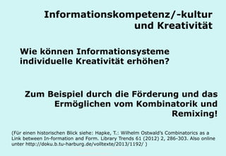 Technische Universität Hamburg-Harburg
www.tub.tu-harburg.de
Informationskompetenz/-kultur
und Kreativität
Wie können Informationsysteme
individuelle Kreativität erhöhen?
(Für einen historischen Blick siehe: Hapke, T.: Wilhelm Ostwald’s Combinatorics as a
Link between In-formation and Form. Library Trends 61 (2012) 2, 286-303. Auch
online unter http://doku.b.tu-harburg.de/volltexte/2013/1192/ )
Zum Beispiel durch die Förderung und das
Ermöglichen von Kombinatorik und
Remixing!
 