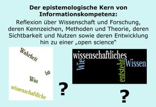 Technische Universität Hamburg-Harburg
www.tub.tu-harburg.de
Der epistemologische Kern von
Informationskompetenz:
Reflexion über Wissenschaft und Forschung,
deren Kennzeichen, Methoden und Theorie, deren
Sichtbarkeit und Nutzen sowie deren Entwicklung
hin zu einer „open science“
? ?
 