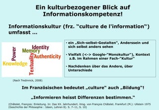 Technische Universität Hamburg-Harburg
www.tub.tu-harburg.de
Informationskultur (frz. “culture de l'information“)
umfasst ...
Im Französischen bedeutet „culture“ auch „Bildung“!
„Informieren heisst Differenzen bestimmen.“
(Châtelet, François: Einleitung. In: Das XX. Jahrhundert. Hrsg. von François Châtelet. Frankfurt (M.): Ullstein 1975
(Geschichte der Philosophie : Ideen, Lehren 8). S. 7–11, S. 10)
Ein kulturbezogener Blick auf
Informationskompetenz!
• ein „Sich-selbst-Gestalten“, Anderssein und
sich selbst anders sehen
• Vielfalt (<-> Google-“Monokultur“), Kontext
z.B. im Rahmen einer Fach-“Kultur“
• Nachdenken über das Andere, über
Unterschiede
(Nach Tredinnick, 2008)
 