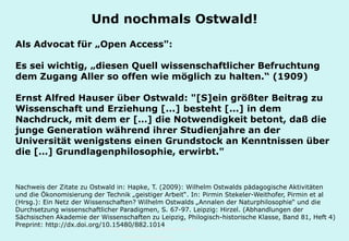 Technische Universität Hamburg-Harburg
www.tub.tu-harburg.de
Und nochmals Ostwald!
Als Advocat für „Open Access":
Es sei wichtig, „diesen Quell wissenschaftlicher Befruchtung
dem Zugang Aller so offen wie möglich zu halten.“ (1909)
Ernst Alfred Hauser über Ostwald: "[S]ein größter Beitrag zu
Wissenschaft und Erziehung [...] besteht [...] in dem
Nachdruck, mit dem er […] die Notwendigkeit betont, daß die
junge Generation während ihrer Studienjahre an der
Universität wenigstens einen Grundstock an Kenntnissen über
die […] Grundlagenphilosophie, erwirbt."
Nachweis der Zitate zu Ostwald in: Hapke, T. (2009): Wilhelm Ostwalds pädagogische Aktivitäten
und die Ökonomisierung der Technik „geistiger Arbeit“. In: Pirmin Stekeler-Weithofer, Pirmin et al
(Hrsg.): Ein Netz der Wissenschaften? Wilhelm Ostwalds „Annalen der Naturphilosophie“ und die
Durchsetzung wissenschaftlicher Paradigmen, S. 67-97. Leipzig: Hirzel. (Abhandlungen der
Sächsischen Akademie der Wissenschaften zu Leipzig, Philogisch-historische Klasse, Band 81, Heft 4)
Preprint: http://dx.doi.org/10.15480/882.1014
 