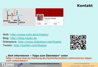 Technische Universität Hamburg-Harburg
www.tub.tu-harburg.de
Kontakt
Thomas Hapke
Web: http://www.tuhh.de/b/hapke/
Blog: http://blog.hapke.de
Slidespace: http://www.slideshare.net/thapke
Tweets: http://twitter.com/thapke
„ Sich informieren – Tipps zum Überleben“ unter
http://www.tub.tu-harburg.de/fachinformation/informieren-tipps-
zum-ueberleben/
Technische Universität Hamburg-Harburg
TUHH www.tub.tuhh.de
Universitätsbibliothek
Thomas Hapke – September 2015
 