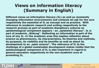 Technische Universität Hamburg-Harburg
www.tub.tu-harburg.de
Views on information literacy
(Summary in English)
Different views on information literacy (IL) as well as constantly
changing information environments and contexts let ask for the core
respectively the essential of IL as concept and as practice. With
reference to academic research and writing respectively to the
research process as part of academic disciplinary cultures an
epistemological component appears - an „epistemic literacy“. IL is
part of academic „Bildung“. Reflecting on information is part of the
core of any IL. In the academic area this implies reflection about
science as phenomenon, its characteristics, its theories and methods,
its purposes, its visibility and its benefits as well as about its
development to an „open science“. The reference of IL to the
challenge of a global sustainable development makes visible that the
epistemological component of IL is also important in regard to
general education respectively to the non-academic area of
promoting IL.
Technische Universität Hamburg-Harburg
TUHH www.tub.tuhh.de
Universitätsbibliothek
Thomas Hapke – September 2015
 