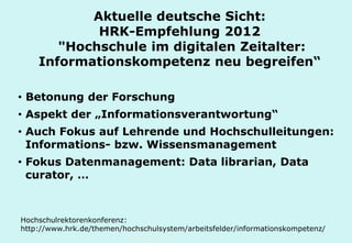 Technische Universität Hamburg-Harburg
www.tub.tu-harburg.de
• Betonung der Forschung
• Aspekt der „Informationsverantwortung“
• Auch Fokus auf Lehrende und Hochschulleitungen:
Informations- bzw. Wissensmanagement
• Fokus Datenmanagement: Data librarian, Data
curator, …
Aktuelle deutsche Sicht:
HRK-Empfehlung 2012
"Hochschule im digitalen Zeitalter:
Informationskompetenz neu begreifen“
Hochschulrektorenkonferenz:
http://​www.hrk.de​/​themen/​hochschulsystem/​arbeitsfelder/​informationskompetenz/​
 