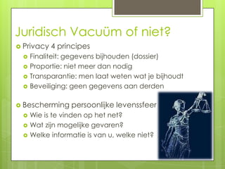 Juridisch Vacuüm of niet?
 Privacy   4 principes
    Finaliteit: gegevens bijhouden (dossier)
    Proportie: niet meer dan nodig
    Transparantie: men laat weten wat je bijhoudt
    Beveiliging: geen gegevens aan derden

 Bescherming    persoonlijke levenssfeer
    Wie is te vinden op het net?
    Wat zijn mogelijke gevaren?
    Welke informatie is van u, welke niet?
 