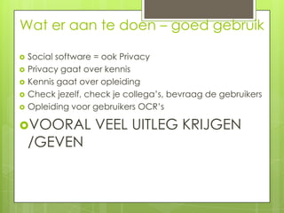 Wat er aan te doen – goed gebruik

   Social software = ook Privacy
   Privacy gaat over kennis
   Kennis gaat over opleiding
   Check jezelf, check je collega’s, bevraag de gebruikers
   Opleiding voor gebruikers OCR’s

VOORAL            VEEL UITLEG KRIJGEN
    /GEVEN
 