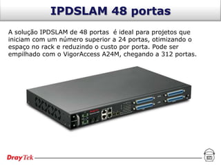IPDSLAM 48 portas
A solução IPDSLAM de 48 portas é ideal para projetos que
iniciam com um número superior a 24 portas, otimizando o
espaço no rack e reduzindo o custo por porta. Pode ser
empilhado com o VigorAccess A24M, chegando a 312 portas.
 