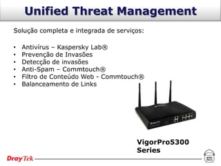 Unified Threat Management
Solução completa e integrada de serviços:

•   Antivírus – Kaspersky Lab®
•   Prevenção de Invasões
•   Detecção de invasões
•   Anti-Spam – Commtouch®
•   Filtro de Conteúdo Web - Commtouch®
•   Balanceamento de Links




                                      VigorPro5300
                                      Series
 