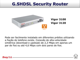 G.SHDSL Security Router


                                         Vigor 3100
                                         Vigor 3120




Pode ser facilmente instalado em diferentes prédios utilizando
a fiação de telefone existe. Conexão de alta-velocidade
simétrica (download e upoload) de 2,3 Mbps em apenas um
par de fios ou até 4,6 Mbps com dois pares de fios.
 