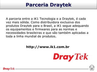 Parceria Draytek

A parceria entre a iK1 Tecnologia e a Draytek, é cada
vez mais sólida. Como distribuidora exclusiva dos
produtos Draytek para o Brasil, a iK1 segue adequando
os equipamentos e firmwares para as normas e
necessidades brasileiras e que são também aplicadas a
toda a linha mundial de produtos.


            http://www.ik1.com.br
 