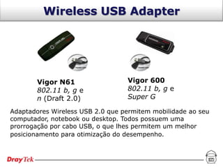 Wireless USB Adapter




       Vigor N61                  Vigor 600
       802.11 b, g e              802.11 b, g e
       n (Draft 2.0)              Super G

Adaptadores Wireless USB 2.0 que permitem mobilidade ao seu
computador, notebook ou desktop. Todos possuem uma
prorrogação por cabo USB, o que lhes permitem um melhor
posicionamento para otimização do desempenho.
 