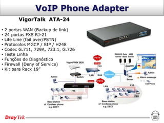 VoIP Phone Adapter
          VigorTalk ATA-24

•   2 portas WAN (Backup de link)
•   24 portas FXS RJ-21
•   Life Line (fail over/PSTN)
•   Protocolos MGCP / SIP / H248
•   Codec G.711, 729A, 723.1, G.726
•   Teste Linha
•   Funções de Diagnóstico
•   Firewall (Deny of Service)
•   Kit para Rack 19”
 